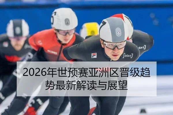 2026年世预赛亚洲区晋级趋势最新解读与展望